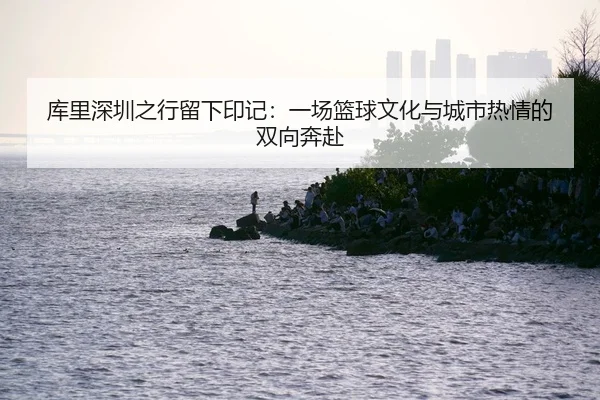 库里深圳之行留下印记：一场篮球文化与城市热情的双向奔赴 - JIUYOU